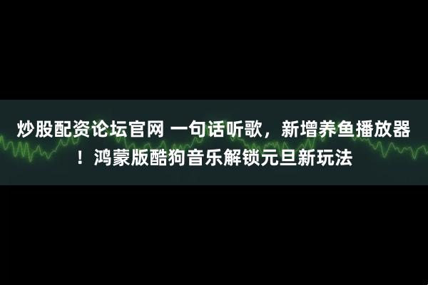炒股配资论坛官网 一句话听歌，新增养鱼播放器！鸿蒙版酷狗音乐解锁元旦新玩法