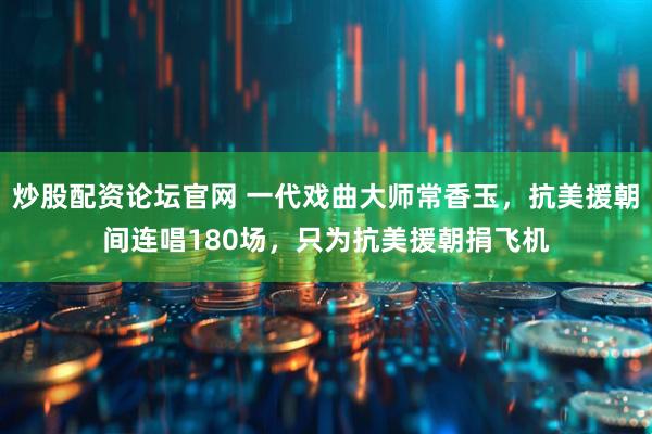 炒股配资论坛官网 一代戏曲大师常香玉，抗美援朝间连唱180场，只为抗美援朝捐飞机