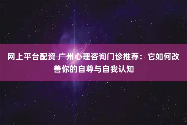 网上平台配资 广州心理咨询门诊推荐：它如何改善你的自尊与自我认知