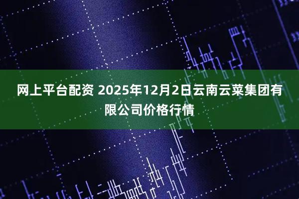 网上平台配资 2025年12月2日云南云菜集团有限公司价格行情