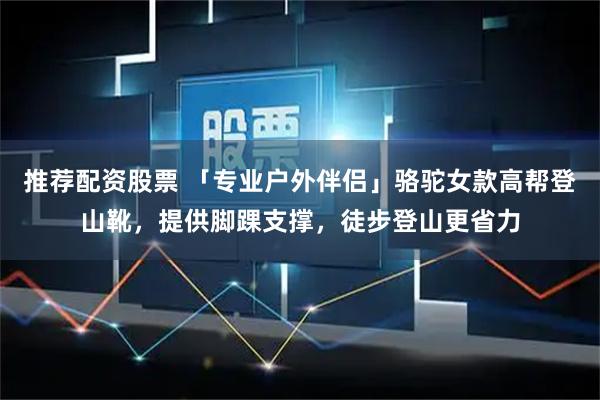 推荐配资股票 「专业户外伴侣」骆驼女款高帮登山靴，提供脚踝支撑，徒步登山更省力