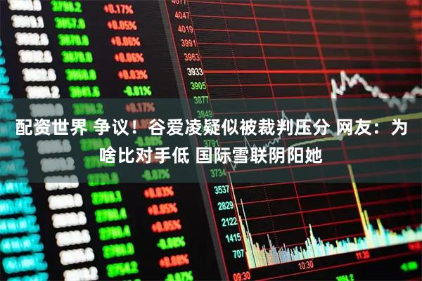 配资世界 争议！谷爱凌疑似被裁判压分 网友：为啥比对手低 国际雪联阴阳她