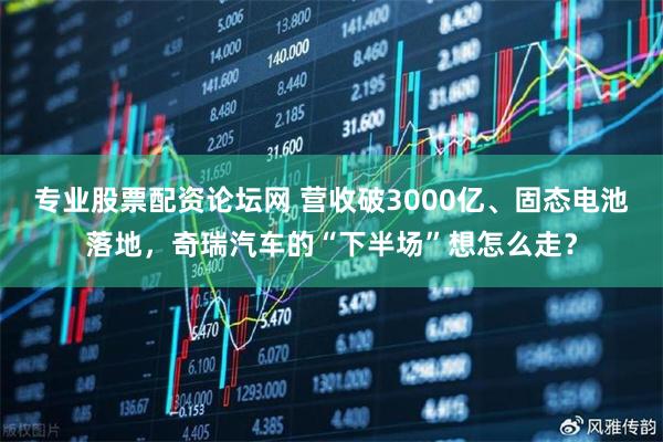 专业股票配资论坛网 营收破3000亿、固态电池落地，奇瑞汽车的“下半场”想怎么走？