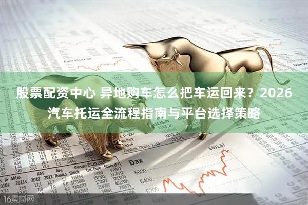 股票配资中心 异地购车怎么把车运回来？2026汽车托运全流程指南与平台选择策略