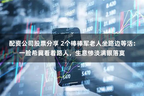 配资公司股票分享 2个棒棒军老人坐路边等活：一脸希冀看着路人，生意惨淡满眼落寞
