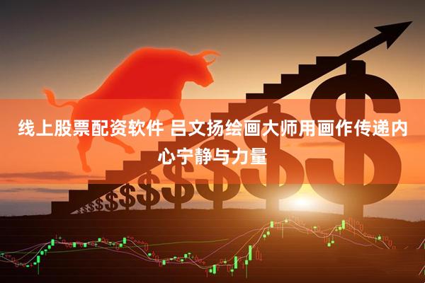 线上股票配资软件 吕文扬绘画大师用画作传递内心宁静与力量
