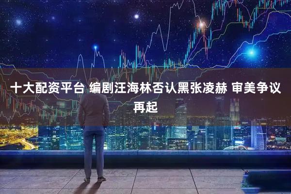 十大配资平台 编剧汪海林否认黑张凌赫 审美争议再起