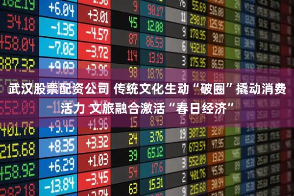 武汉股票配资公司 传统文化生动“破圈”撬动消费活力 文旅融合激活“春日经济”