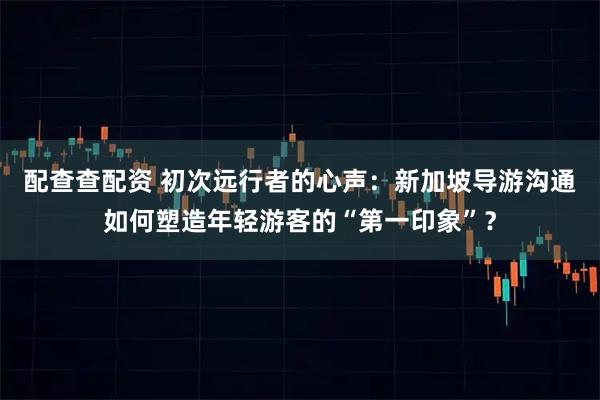配查查配资 初次远行者的心声：新加坡导游沟通如何塑造年轻游客的“第一印象”？
