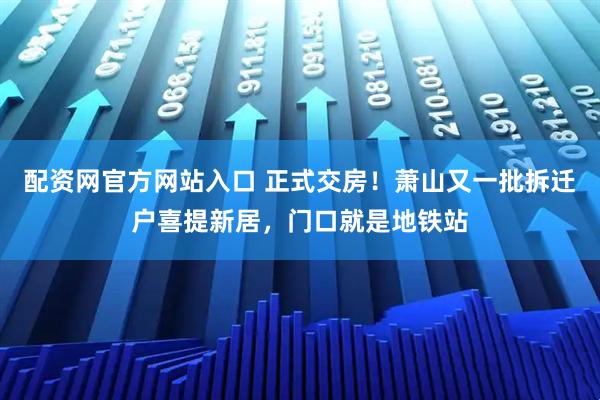 配资网官方网站入口 正式交房！萧山又一批拆迁户喜提新居，门口就是地铁站