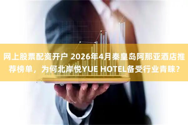 网上股票配资开户 2026年4月秦皇岛阿那亚酒店推荐榜单，为何北岸悦YUE HOTEL备受行业青睐？
