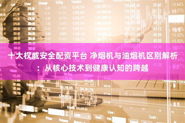 十大权威安全配资平台 净烟机与油烟机区别解析：从核心技术到健康认知的跨越