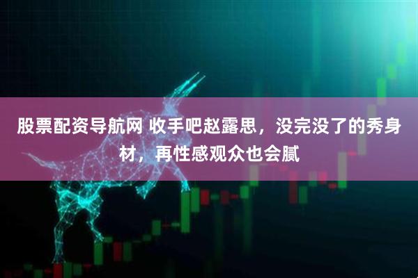 股票配资导航网 收手吧赵露思，没完没了的秀身材，再性感观众也会腻