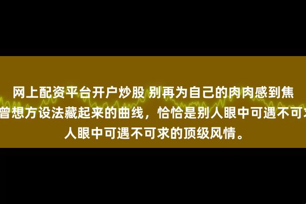 网上配资平台开户炒股 别再为自己的肉肉感到焦虑了，那些你曾想方设法藏起来的曲线，恰恰是别人眼中可遇不可求的顶级风情。
