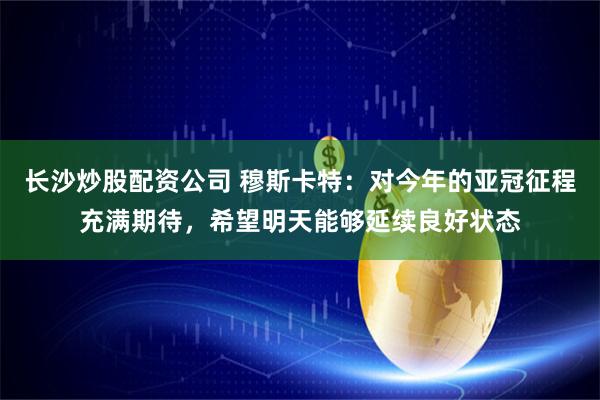 长沙炒股配资公司 穆斯卡特：对今年的亚冠征程充满期待，希望明天能够延续良好状态