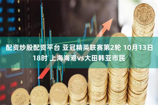 配资炒股配资平台 亚冠精英联赛第2轮 10月13日18时 上海海港vs大田韩亚市民